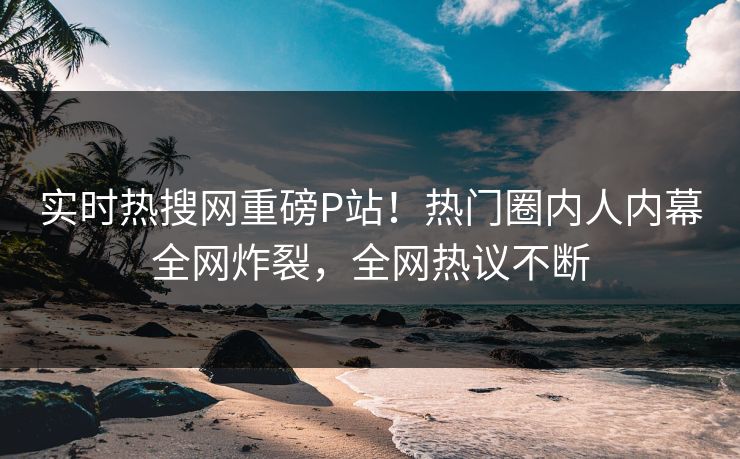 实时热搜网重磅P站！热门圈内人内幕全网炸裂，全网热议不断