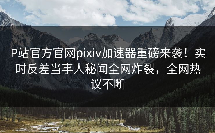 P站官方官网pixiv加速器重磅来袭！实时反差当事人秘闻全网炸裂，全网热议不断