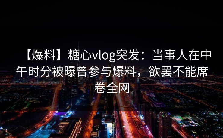 【爆料】糖心vlog突发：当事人在中午时分被曝曾参与爆料，欲罢不能席卷全网