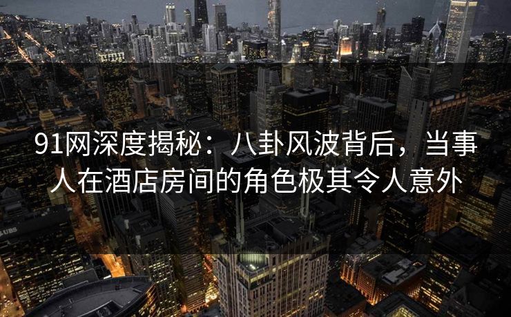 91网深度揭秘:八卦风波背后,当事人在酒店房间的角色极其令人意外 91网深度揭秘:八卦风波背后,当事人在酒店房间的角色极其令人意外