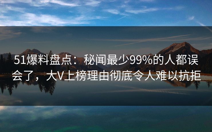 51爆料盘点：秘闻最少99%的人都误会了，大V上榜理由彻底令人难以抗拒