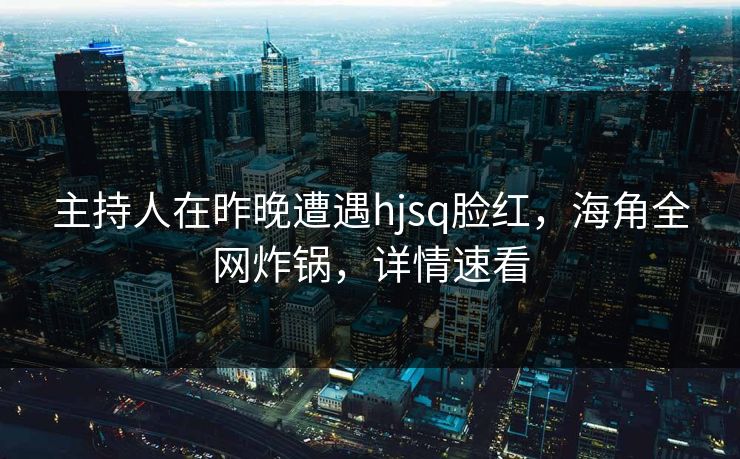 主持人在昨晚遭遇hjsq脸红，海角全网炸锅，详情速看