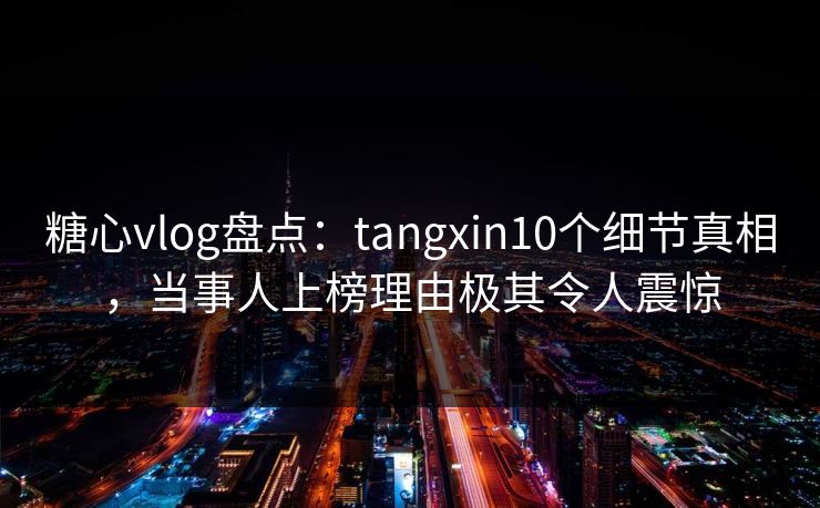 糖心vlog盘点：tangxin10个细节真相，当事人上榜理由极其令人震惊