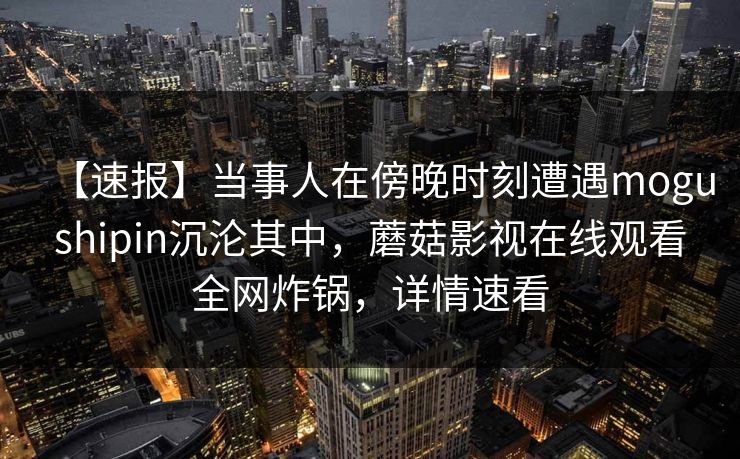 【速报】当事人在傍晚时刻遭遇mogushipin沉沦其中,蘑菇影视在线观看全网炸锅,详情速看 【速报】当事人在傍晚时刻遭遇mogushipin沉沦其中,蘑菇影视在线观看全网炸锅,详情速看