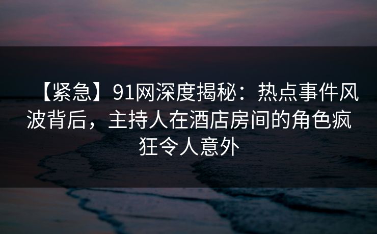 【紧急】91网深度揭秘：热点事件风波背后，主持人在酒店房间的角色疯狂令人意外
