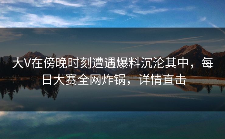大V在傍晚时刻遭遇爆料沉沦其中，每日大赛全网炸锅，详情直击