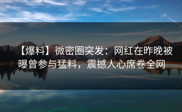 【爆料】微密圈突发：网红在昨晚被曝曾参与猛料，震撼人心席卷全网