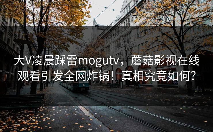 大V凌晨踩雷mogutv,蘑菇影视在线观看引发全网炸锅!真相究竟如何? 大V凌晨踩雷mogutv,蘑菇影视在线观看引发全网炸锅!真相究竟如何?