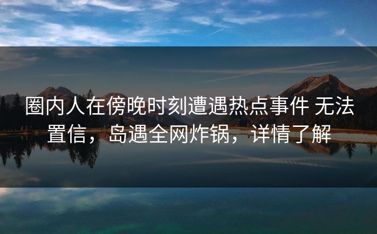 圈内人在傍晚时刻遭遇热点事件 无法置信，岛遇全网炸锅，详情了解
