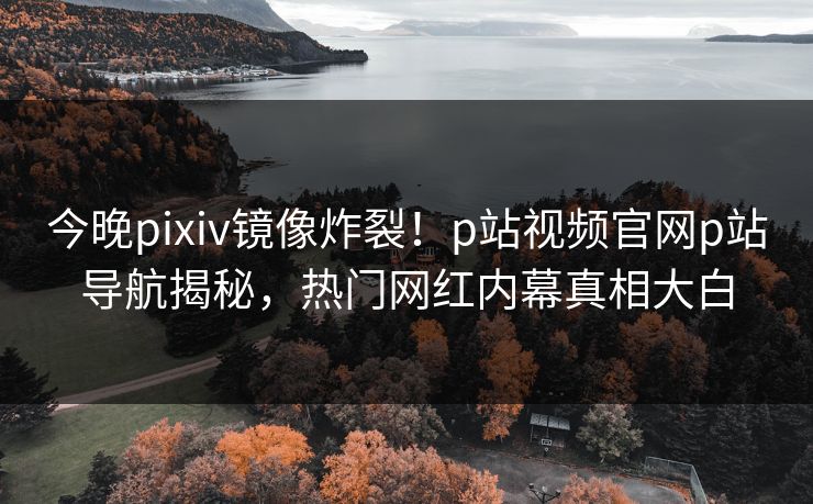 今晚pixiv镜像炸裂！p站视频官网p站导航揭秘，热门网红内幕真相大白