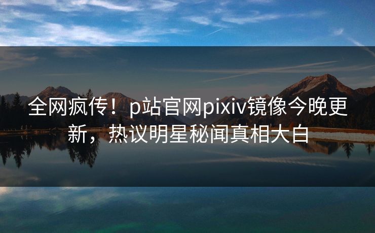 全网疯传！p站官网pixiv镜像今晚更新，热议明星秘闻真相大白