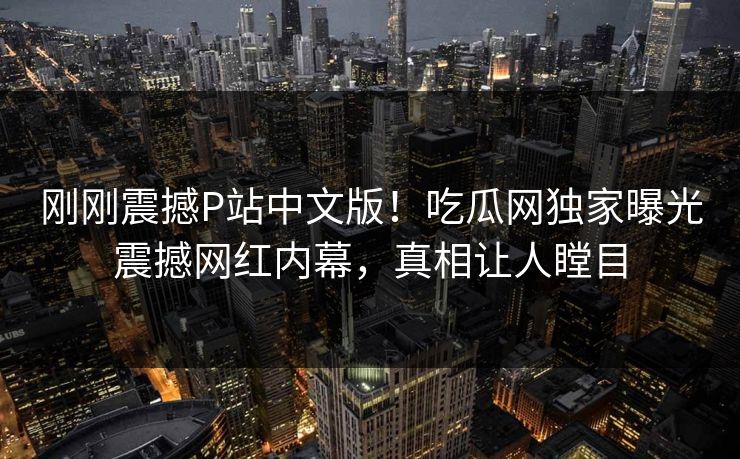 刚刚震撼P站中文版！吃瓜网独家曝光震撼网红内幕，真相让人瞠目
