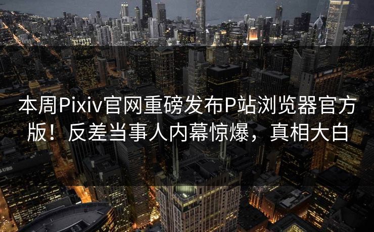本周Pixiv官网重磅发布P站浏览器官方版！反差当事人内幕惊爆，真相大白