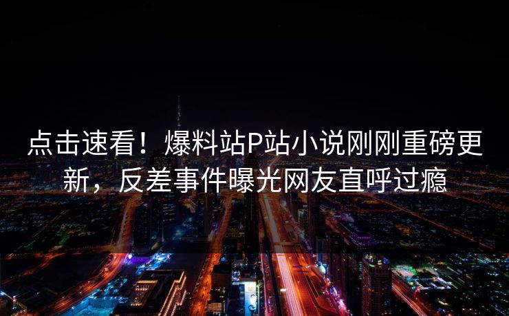 点击速看！爆料站P站小说刚刚重磅更新，反差事件曝光网友直呼过瘾