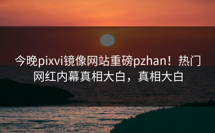 今晚pixvi镜像网站重磅pzhan！热门网红内幕真相大白，真相大白