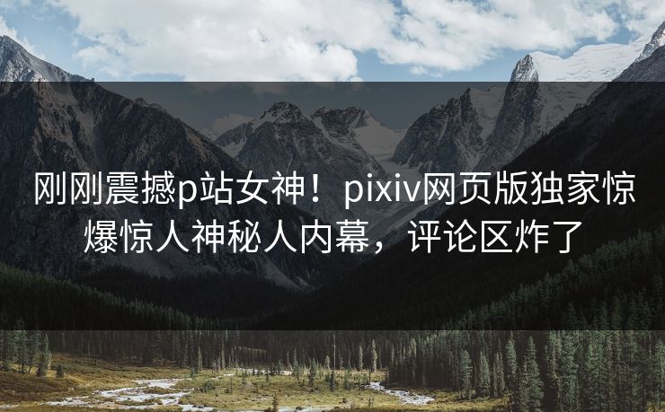 刚刚震撼p站女神！pixiv网页版独家惊爆惊人神秘人内幕，评论区炸了