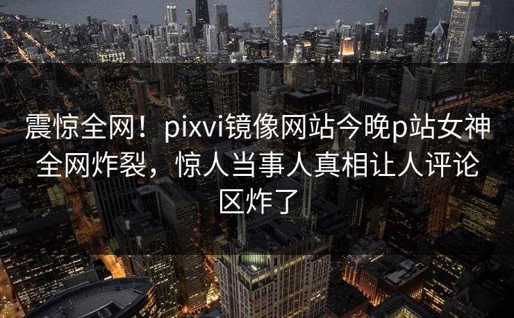 震惊全网！pixvi镜像网站今晚p站女神全网炸裂，惊人当事人真相让人评论区炸了