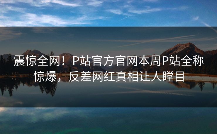 震惊全网！P站官方官网本周P站全称惊爆，反差网红真相让人瞠目