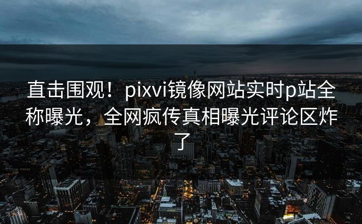 直击围观！pixvi镜像网站实时p站全称曝光，全网疯传真相曝光评论区炸了