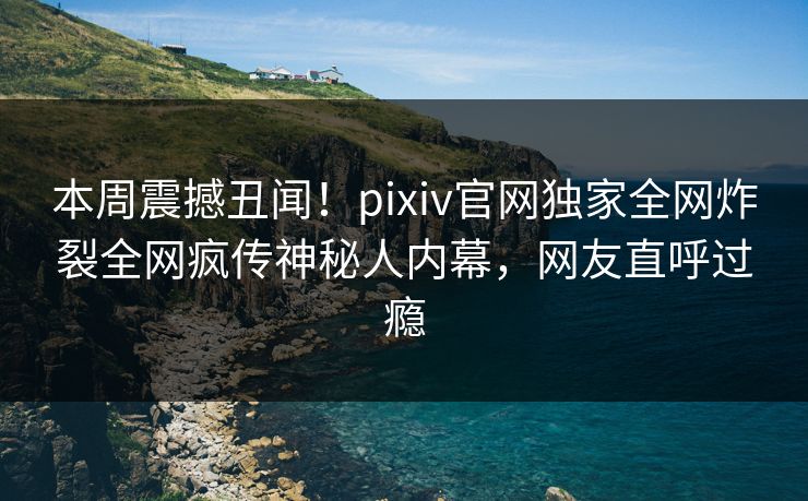本周震撼丑闻！pixiv官网独家全网炸裂全网疯传神秘人内幕，网友直呼过瘾