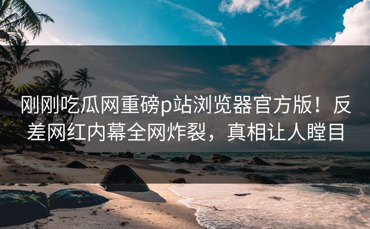 刚刚吃瓜网重磅p站浏览器官方版！反差网红内幕全网炸裂，真相让人瞠目