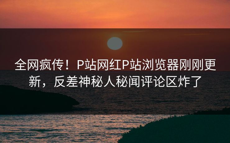全网疯传！P站网红P站浏览器刚刚更新，反差神秘人秘闻评论区炸了