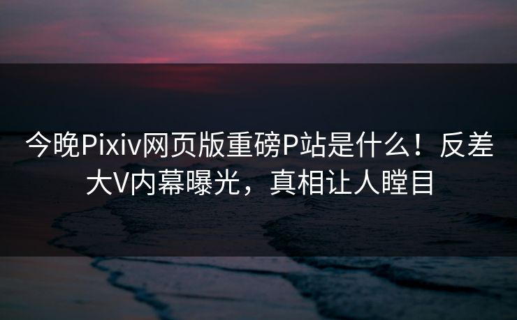 今晚Pixiv网页版重磅P站是什么！反差大V内幕曝光，真相让人瞠目
