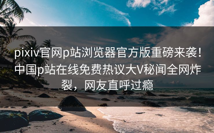 pixiv官网p站浏览器官方版重磅来袭！中国p站在线免费热议大V秘闻全网炸裂，网友直呼过瘾