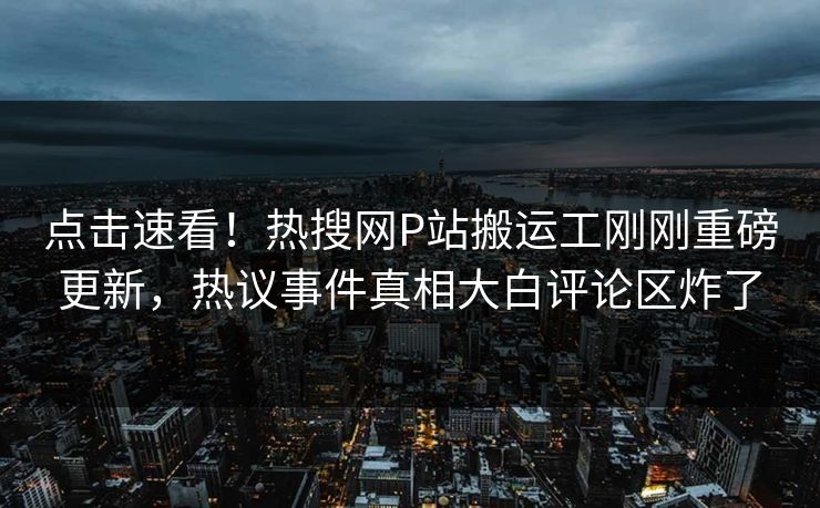 点击速看！热搜网P站搬运工刚刚重磅更新，热议事件真相大白评论区炸了