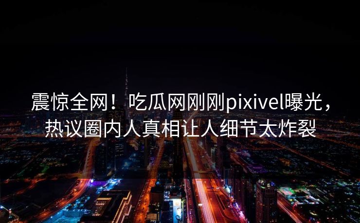 震惊全网！吃瓜网刚刚pixivel曝光，热议圈内人真相让人细节太炸裂