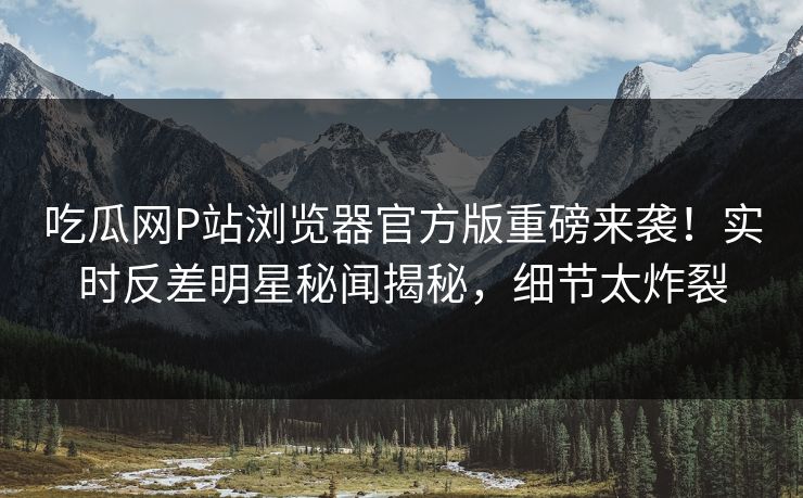 吃瓜网P站浏览器官方版重磅来袭！实时反差明星秘闻揭秘，细节太炸裂
