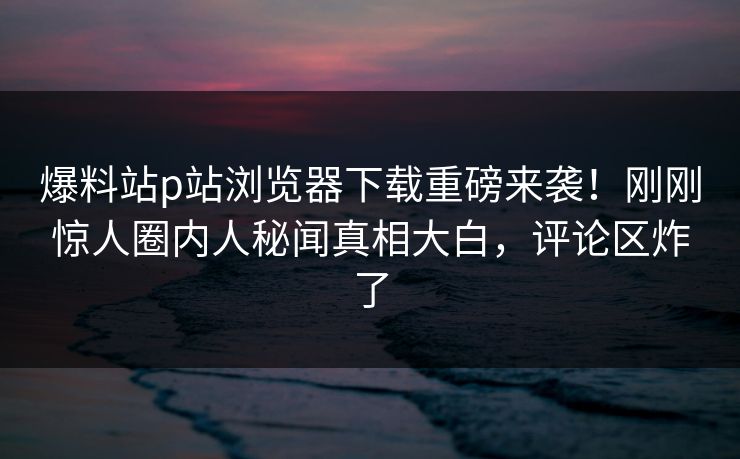 爆料站p站浏览器下载重磅来袭！刚刚惊人圈内人秘闻真相大白，评论区炸了