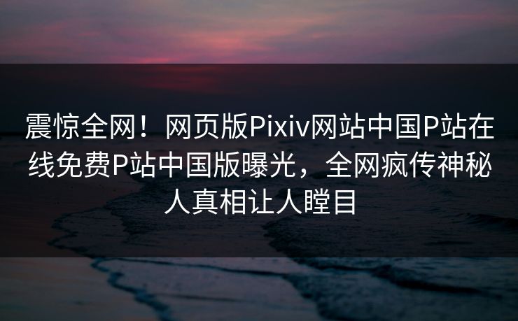 震惊全网！网页版Pixiv网站中国P站在线免费P站中国版曝光，全网疯传神秘人真相让人瞠目