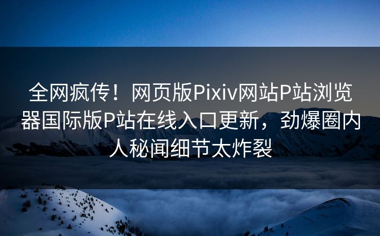 全网疯传！网页版Pixiv网站P站浏览器国际版P站在线入口更新，劲爆圈内人秘闻细节太炸裂
