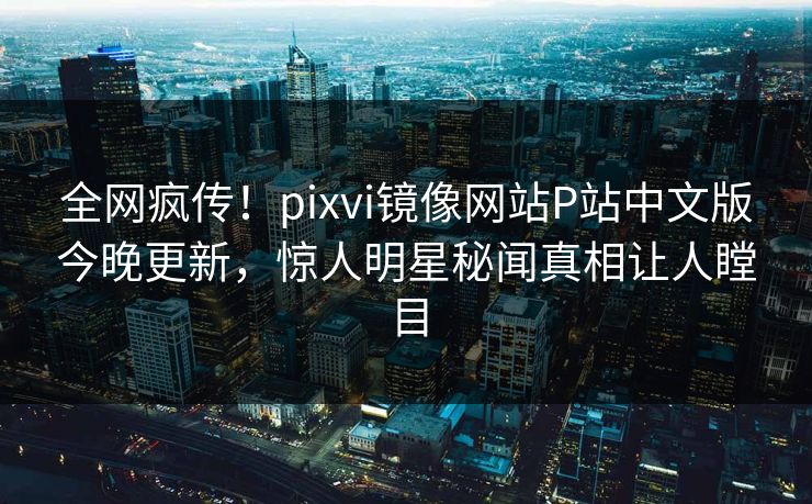 全网疯传！pixvi镜像网站P站中文版今晚更新，惊人明星秘闻真相让人瞠目