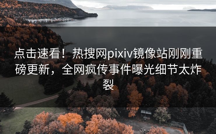 点击速看！热搜网pixiv镜像站刚刚重磅更新，全网疯传事件曝光细节太炸裂