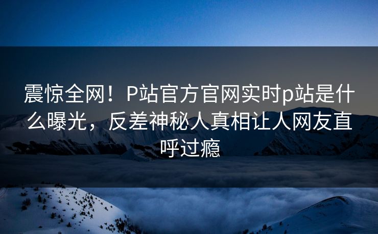 震惊全网！P站官方官网实时p站是什么曝光，反差神秘人真相让人网友直呼过瘾