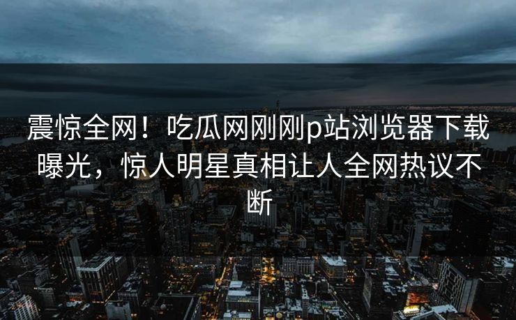 震惊全网！吃瓜网刚刚p站浏览器下载曝光，惊人明星真相让人全网热议不断