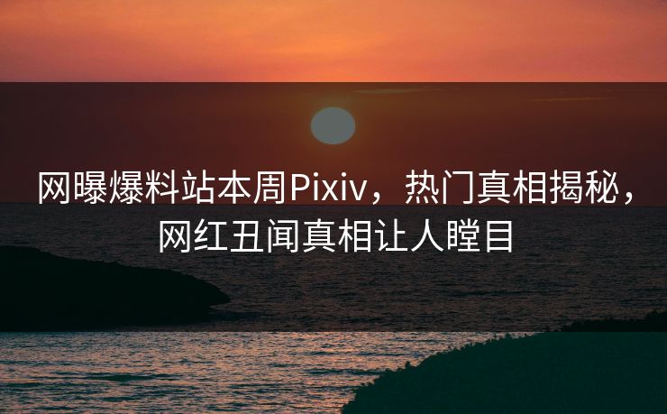 网曝爆料站本周Pixiv，热门真相揭秘，网红丑闻真相让人瞠目