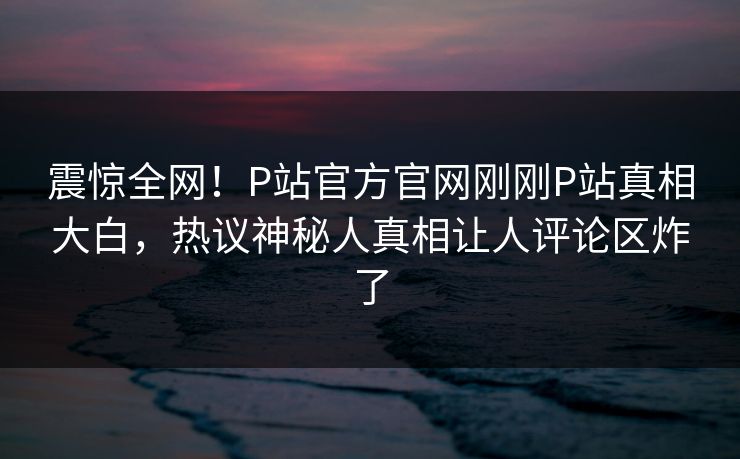 震惊全网！P站官方官网刚刚P站真相大白，热议神秘人真相让人评论区炸了