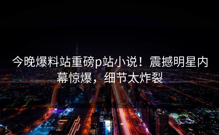今晚爆料站重磅p站小说！震撼明星内幕惊爆，细节太炸裂