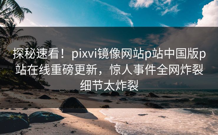 探秘速看！pixvi镜像网站p站中国版p站在线重磅更新，惊人事件全网炸裂细节太炸裂
