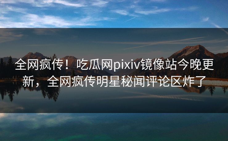 全网疯传！吃瓜网pixiv镜像站今晚更新，全网疯传明星秘闻评论区炸了