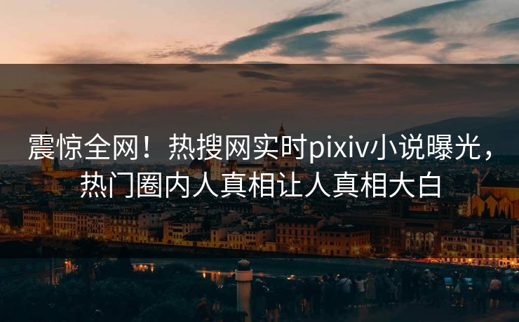 震惊全网！热搜网实时pixiv小说曝光，热门圈内人真相让人真相大白