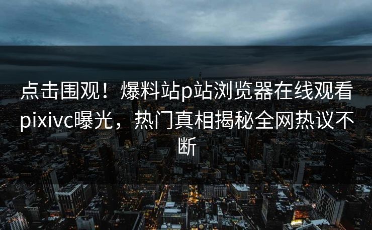 点击围观！爆料站p站浏览器在线观看pixivc曝光，热门真相揭秘全网热议不断