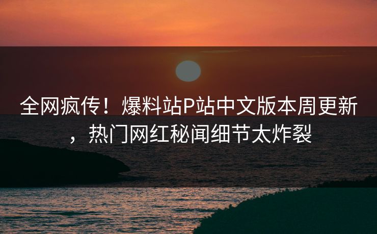 全网疯传！爆料站P站中文版本周更新，热门网红秘闻细节太炸裂