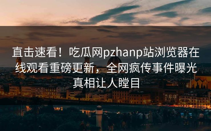 直击速看！吃瓜网pzhanp站浏览器在线观看重磅更新，全网疯传事件曝光真相让人瞠目