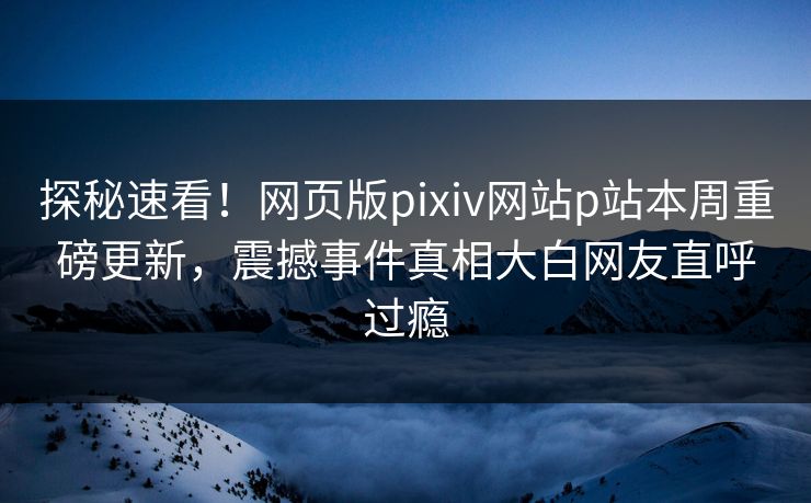 探秘速看！网页版pixiv网站p站本周重磅更新，震撼事件真相大白网友直呼过瘾