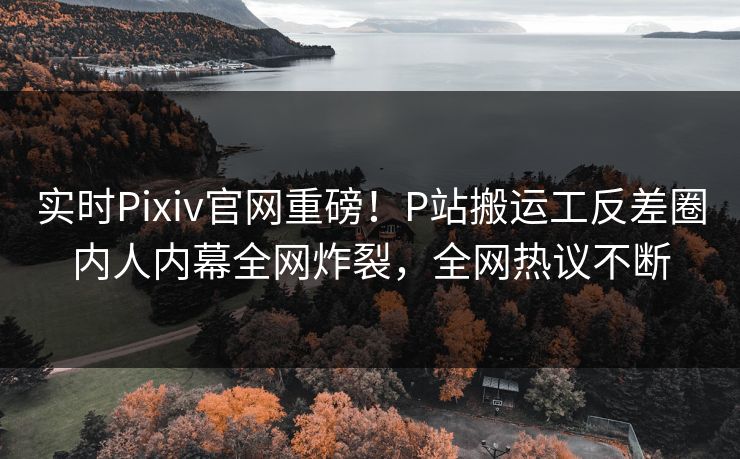 实时Pixiv官网重磅！P站搬运工反差圈内人内幕全网炸裂，全网热议不断