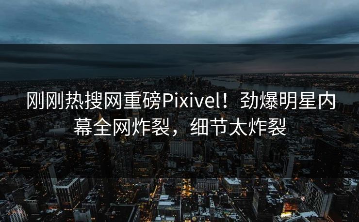 刚刚热搜网重磅Pixivel！劲爆明星内幕全网炸裂，细节太炸裂